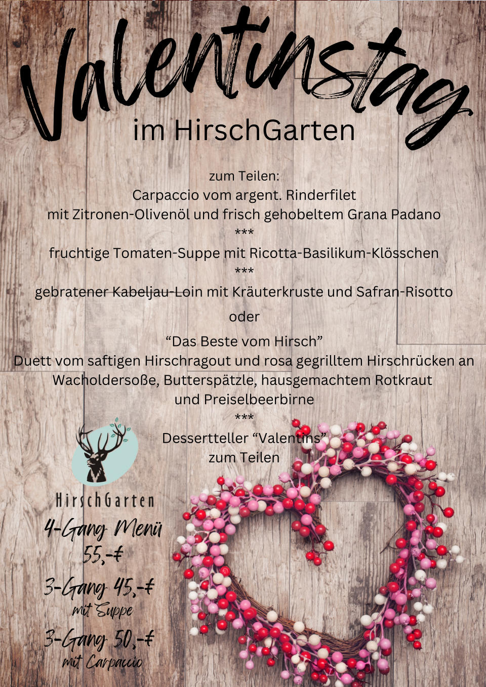 V a l e n t i n s t a g im HirschGarten zum Teilen: Carpaccio vom argent. Rinderfilet mit Zitronen-Oliven�l und frisch gehobeltem Grana Padano *** fruchtige Tomaten-Suppe mit Ricotta-Basilikum-Kl�sschen *** gebratener Kabeljau-Loin mit Kr�uterkruste und Safran-Risotto oder �Das Beste vom Hirsch� Duett vom saftigen Hirschragout und rosa gegrilltem Hirschr�cken an Wacholderso�e, Buttersp�tzle, hausgemachtem Rotkraut  und Preiselbeerbirne *** Dessertteller �Valentins� zum Teilen 4-Gang Men� 55,-� 3-Gang 45,-� mit Suppe 3-Gang 50,-� mit Carpaccio