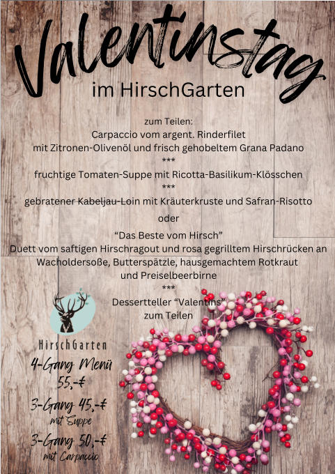 V a l e n t i n s t a g im HirschGarten zum Teilen: Carpaccio vom argent. Rinderfilet mit Zitronen-Oliven�l und frisch gehobeltem Grana Padano *** fruchtige Tomaten-Suppe mit Ricotta-Basilikum-Kl�sschen *** gebratener Kabeljau-Loin mit Kr�uterkruste und Safran-Risotto oder �Das Beste vom Hirsch� Duett vom saftigen Hirschragout und rosa gegrilltem Hirschr�cken an Wacholderso�e, Buttersp�tzle, hausgemachtem Rotkraut  und Preiselbeerbirne *** Dessertteller �Valentins� zum Teilen 4-Gang Men� 55,-� 3-Gang 45,-� mit Suppe 3-Gang 50,-� mit Carpaccio