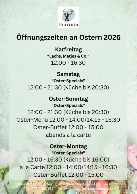 �ffnungszeiten an Ostern 2026 Karfreitag �Lachs, Matjes & Co.� 12:00 - 16:30 Samstag �Oster-Specials� 12:00 - 21:30 (K�che bis 20:30) Oster-Sonntag �Oster-Specials� 12:00 - 21:30 (K�che bis 20:30) Oster-Men� 12:00 - 14:00/14:15 - 16:30 Oster-Buffet 12:00 - 15:00 abends a la carte Oster-Montag �Oster-Specials� 12:00 - 16:30 (K�che bis 16:00) a la Carte 12:00 - 14:00/14:15 - 16:30 Oster-Buffet 12:00 - 15:00 Restaurant HirschGarten - Elisabethenschneise 1 - 61350 Bad Homburg Tel.: 06172/997688      info@hirschgarten-badhomburg.de