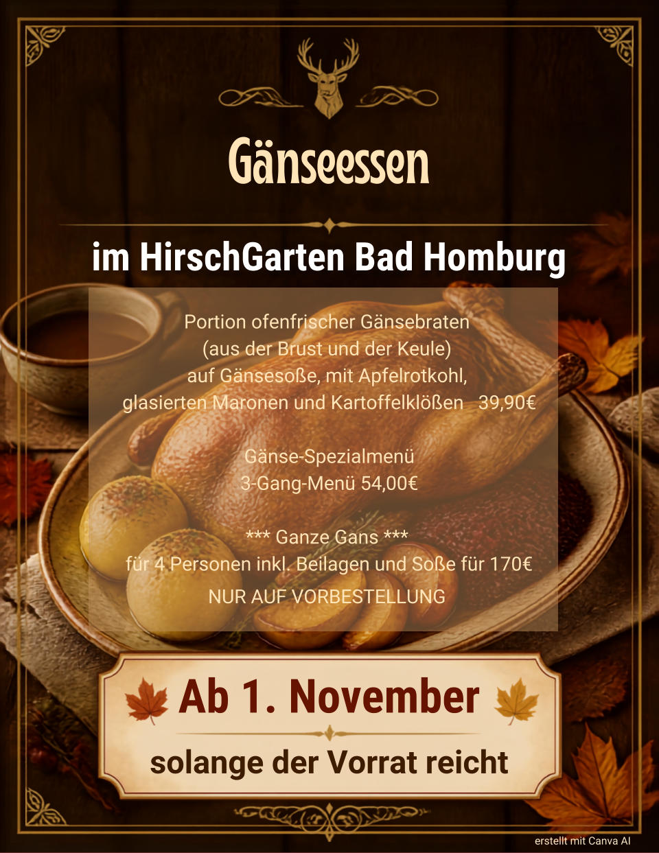 G�nseessen im HirschGarten Bad Homburg Ab 1. November solange der Vorrat reicht erstellt mit Canva AI Portion ofenfrischer G�nsebraten  (aus der Brust und der Keule)  auf G�nseso�e, mit Apfelrotkohl, glasierten Maronen und Kartoffelkl��en   39,90� G�nse-Spezialmen� 3-Gang-Men� 54,00� *** Ganze Gans ***  f�r 4 Personen inkl. Beilagen und So�e f�r 170� NUR AUF VORBESTELLUNG